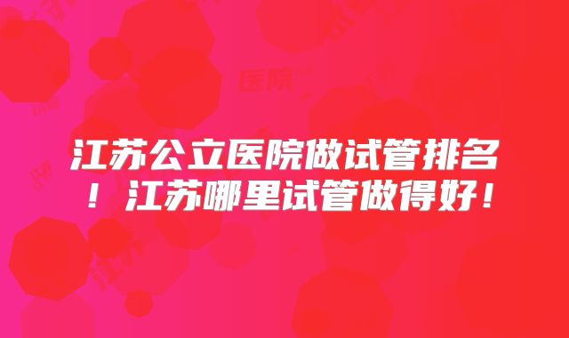江苏公立医院做试管排名!江苏哪里试管做得好!