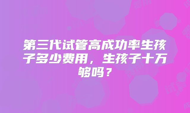 第三代试管高成功率生孩子多少费用，生孩子十万够吗？