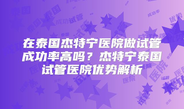 在泰国杰特宁医院做试管成功率高吗？杰特宁泰国试管医院优势解析