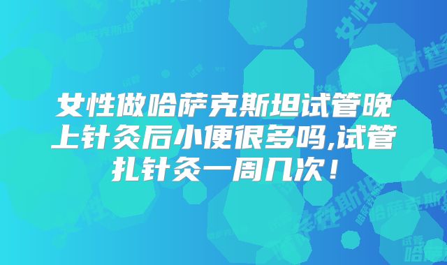 女性做哈萨克斯坦试管晚上针灸后小便很多吗,试管扎针灸一周几次！