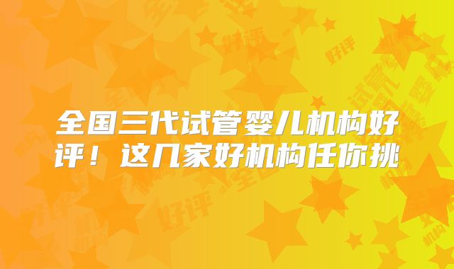 全国三代试管婴儿机构好评！这几家好机构任你挑