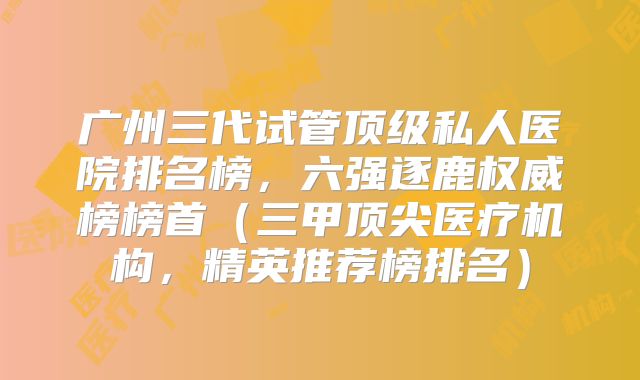 广州三代试管顶级私人医院排名榜，六强逐鹿权威榜榜首（三甲顶尖医疗机构，精英推荐榜排名）