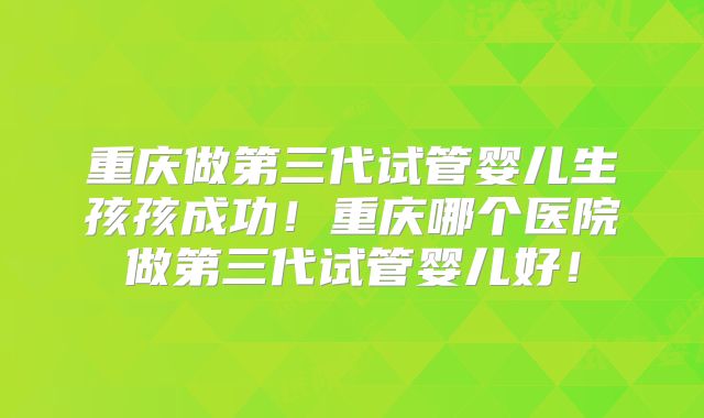 重庆做第三代试管婴儿生孩孩成功!重庆哪个医院做第三代试管婴儿好!