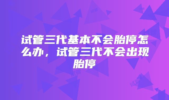 试管三代基本不会胎停怎么办,试管三代不会出现胎停