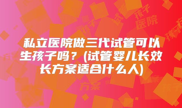 私立医院做三代试管可以生孩子吗?(试管婴儿长效长方案适合什么人)