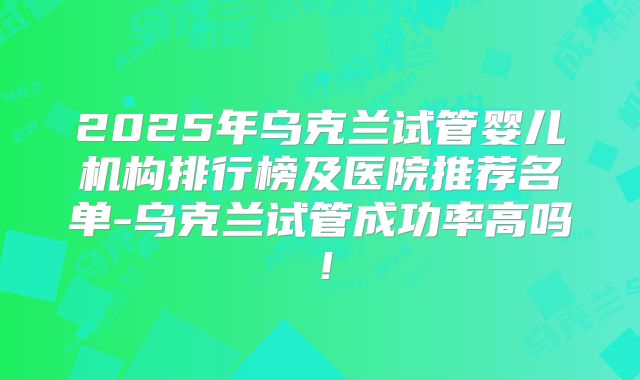 2025年乌克兰试管婴儿机构排行榜及医院推荐名单-乌克兰试管成功率高吗！