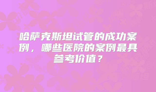 哈萨克斯坦试管的成功案例，哪些医院的案例最具参考价值？