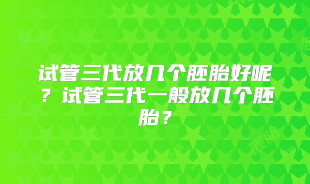 试管三代放几个胚胎好呢?试管三代一般放几个胚胎?