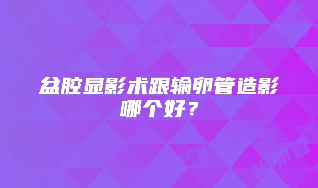 盆腔显影术跟输卵管造影哪个好？