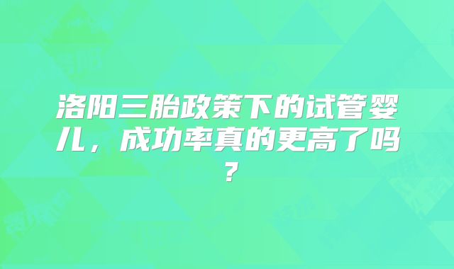 洛阳三胎政策下的试管婴儿，成功率真的更高了吗？