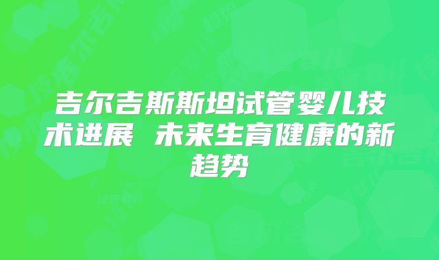 吉尔吉斯斯坦试管婴儿技术进展 未来生育健康的新趋势