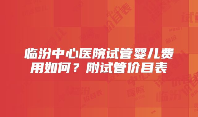 临汾中心医院试管婴儿费用如何？附试管价目表