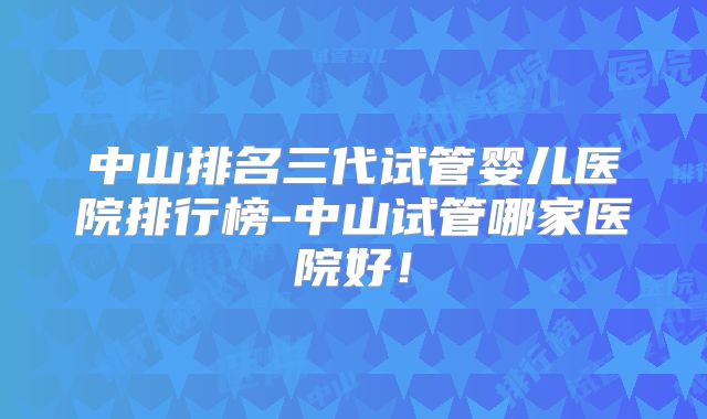 中山排名三代试管婴儿医院排行榜-中山试管哪家医院好！