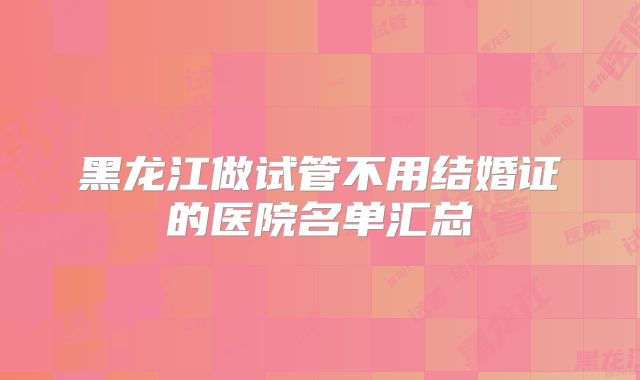 黑龙江做试管不用结婚证的医院名单汇总