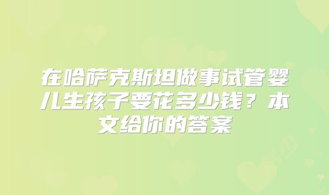 在哈萨克斯坦做事试管婴儿生孩子要花多少钱？本文给你的答案