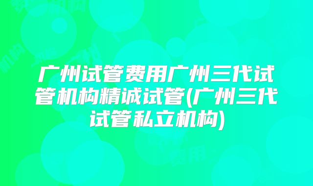 广州试管费用广州三代试管机构精诚试管(广州三代试管私立机构)