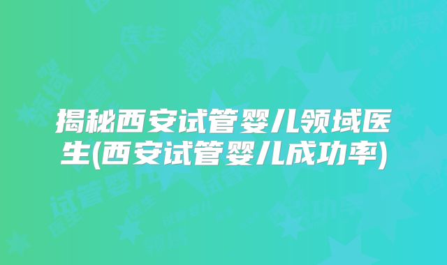 揭秘西安试管婴儿领域医生(西安试管婴儿成功率)