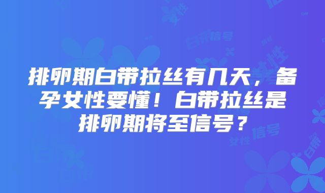 排卵期白带拉丝有几天,备孕女性要懂!白带拉丝是排卵期将至信号?