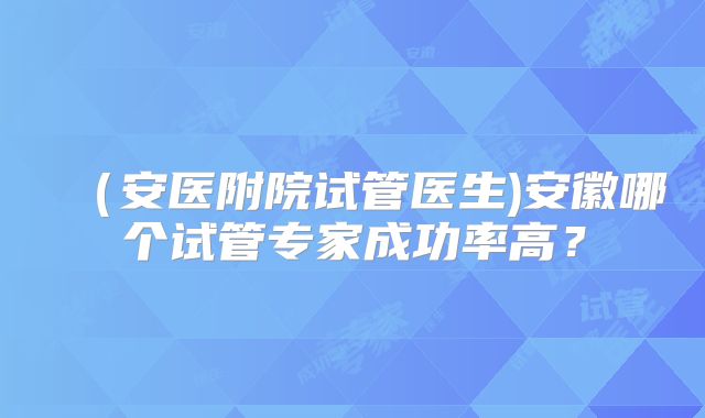 （安医附院试管医生)安徽哪个试管专家成功率高？