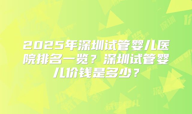 2025年深圳试管婴儿医院排名一览？深圳试管婴儿价钱是多少？