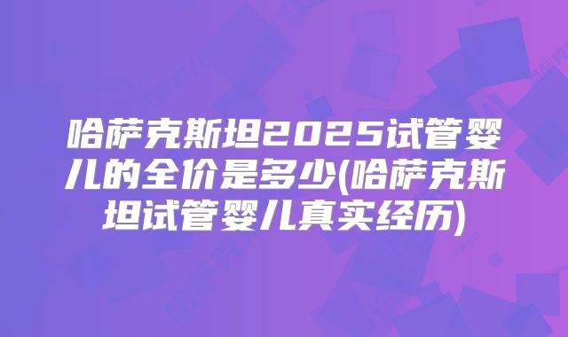 哈萨克斯坦2025试管婴儿的全价是多少(哈萨克斯坦试管婴儿真实经历)