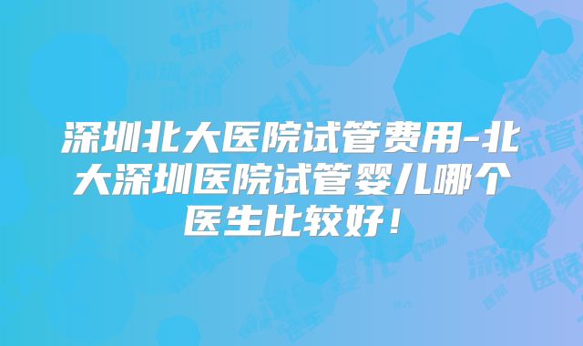 深圳北大医院试管费用-北大深圳医院试管婴儿哪个医生比较好！