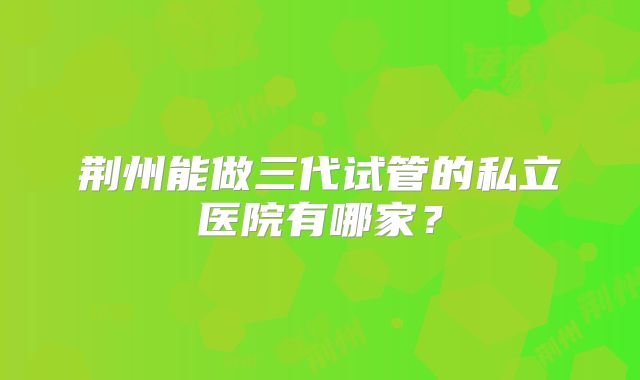 荆州能做三代试管的私立医院有哪家？