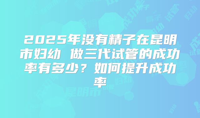 2025年没有精子在昆明市妇幼 做三代试管的成功率有多少？如何提升成功率