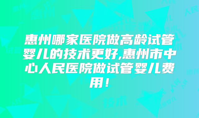 惠州哪家医院做高龄试管婴儿的技术更好,惠州市中心人民医院做试管婴儿费用！