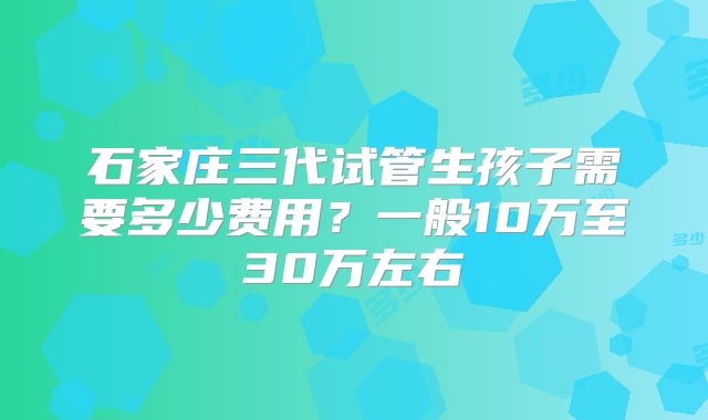 石家庄三代试管生孩子需要多少费用？一般10万至30万左右