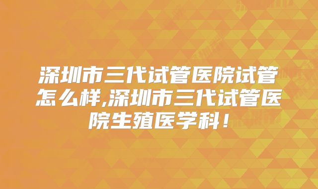 深圳市三代试管医院试管怎么样,深圳市三代试管医院生殖医学科！