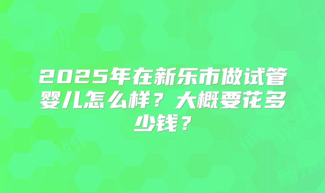 2025年在新乐市做试管婴儿怎么样？大概要花多少钱？