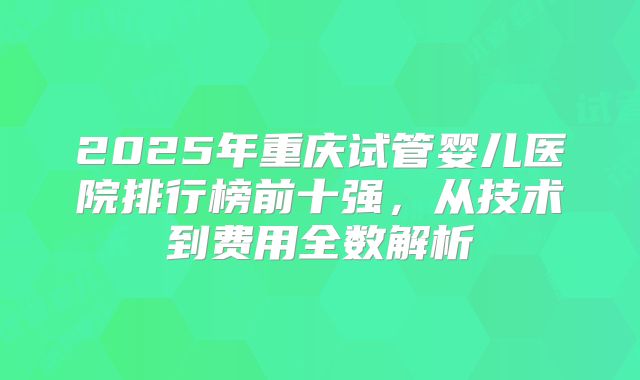2025年重庆试管婴儿医院排行榜前十强,从技术到费用全数解析