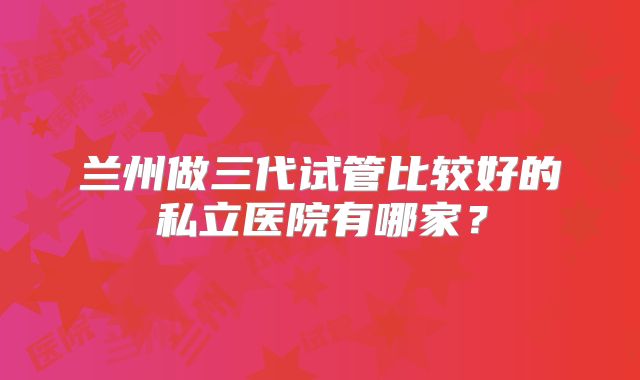 兰州做三代试管比较好的私立医院有哪家?