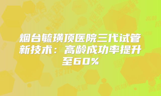 烟台毓璜顶医院三代试管新技术：高龄成功率提升至60%
