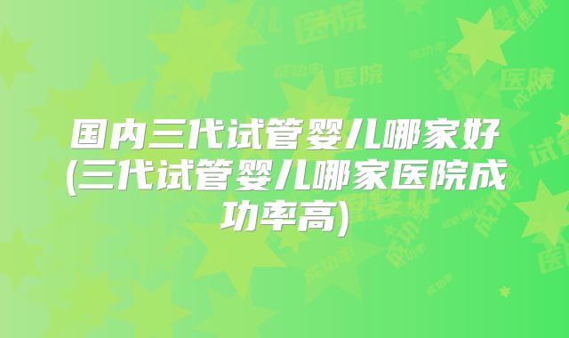 国内三代试管婴儿哪家好(三代试管婴儿哪家医院成功率高)