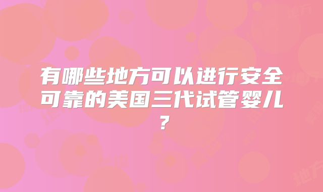 有哪些地方可以进行安全可靠的美国三代试管婴儿？