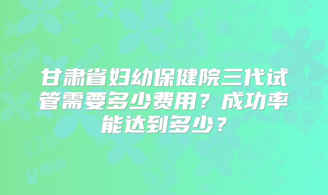 甘肃省妇幼保健院三代试管需要多少费用?成功率能达到多少?