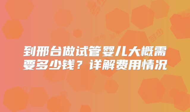 到邢台做试管婴儿大概需要多少钱？详解费用情况