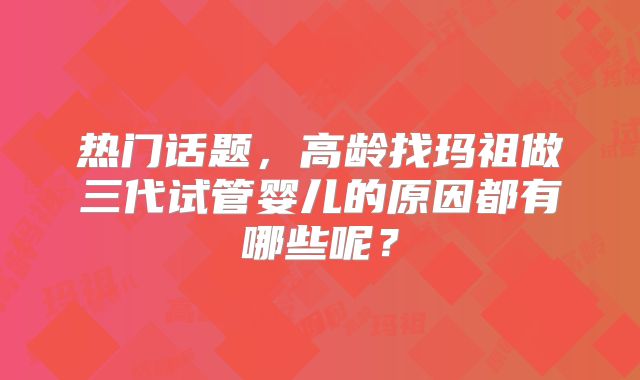 热门话题，高龄找玛祖做三代试管婴儿的原因都有哪些呢？