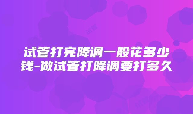 试管打完降调一般花多少钱-做试管打降调要打多久