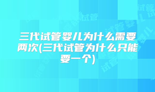 三代试管婴儿为什么需要两次(三代试管为什么只能要一个)