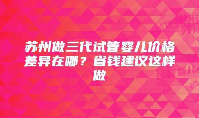 苏州做三代试管婴儿价格差异在哪?省钱建议这样做