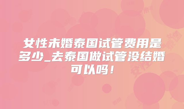 女性未婚泰国试管费用是多少_去泰国做试管没结婚可以吗!