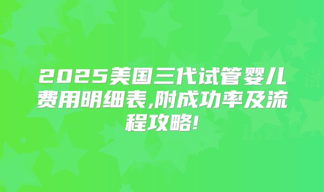 2025美国三代试管婴儿费用明细表,附成功率及流程攻略!