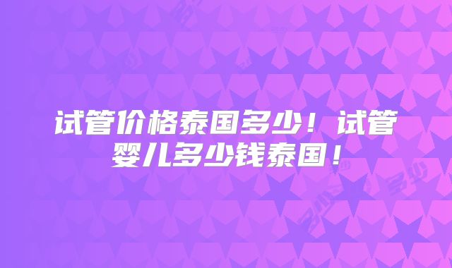 试管价格泰国多少！试管婴儿多少钱泰国！