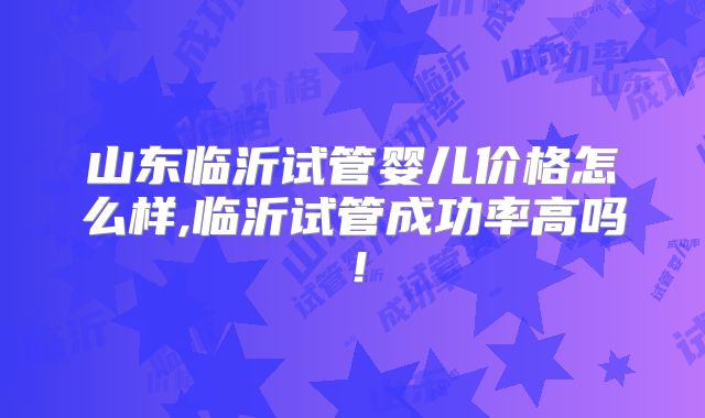 山东临沂试管婴儿价格怎么样,临沂试管成功率高吗!