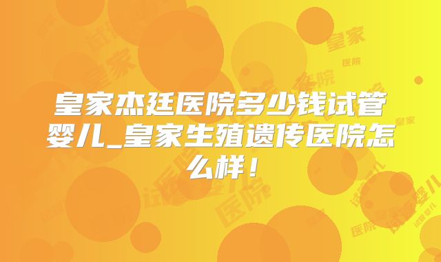 皇家杰廷医院多少钱试管婴儿_皇家生殖遗传医院怎么样!