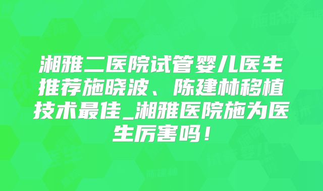 湘雅二医院试管婴儿医生推荐施晓波、陈建林移植技术最佳_湘雅医院施为医生厉害吗！