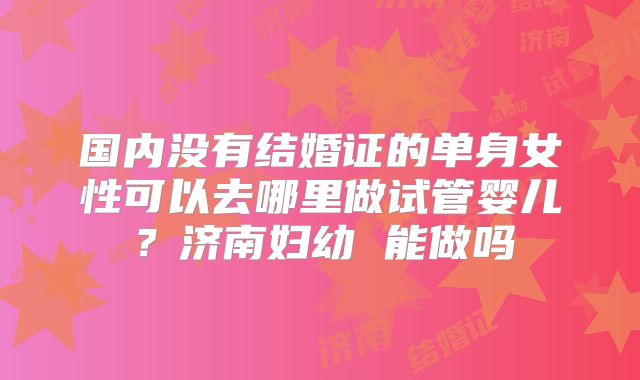 国内没有结婚证的单身女性可以去哪里做试管婴儿?济南妇幼 能做吗